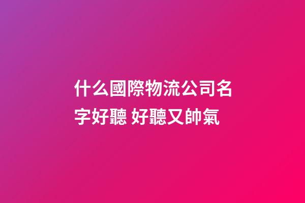 什么國際物流公司名字好聽 好聽又帥氣-第1張-公司起名-玄機派